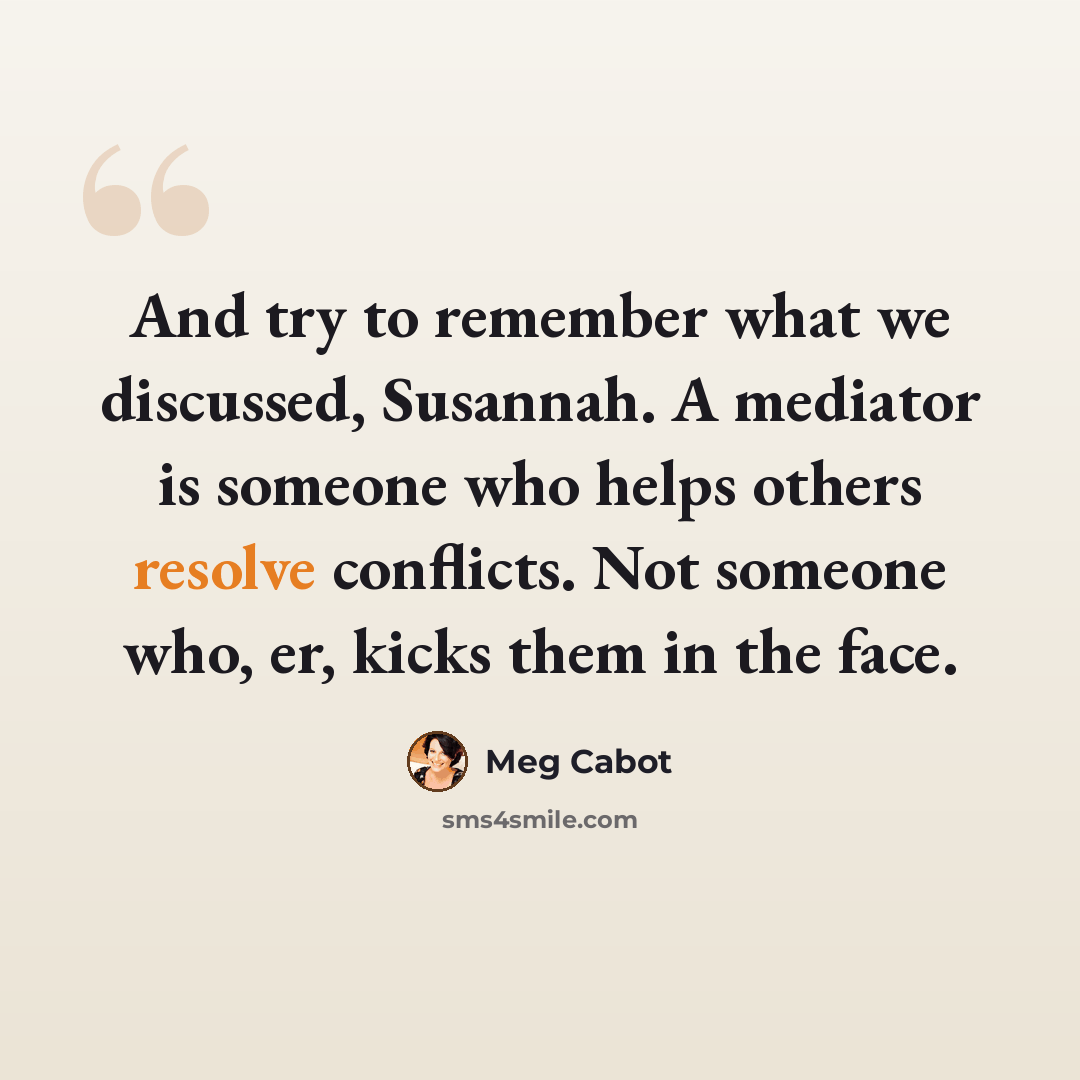 “And try to remember what we discussed, Susannah. A mediator is someone who helps others resolve conflicts. Not someone who, er, kicks them in the face.” quote by Meg Cabot