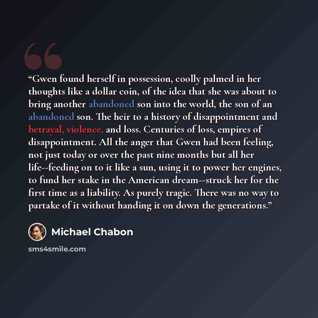 “Gwen found herself in possession, coolly palmed in her thoughts like a dollar coin, of the idea that she was about to bring another abandoned son into the world, the son of an abandoned son. The heir to a history of disappointment and betrayal, violence, and loss. Centuries of loss, empires of…” quote by Michael Chabon