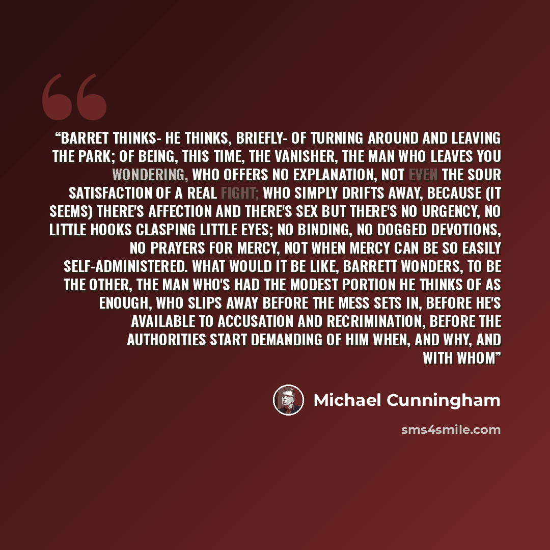 “Barret thinks- he thinks, briefly- of turning around and leaving the park; of being, this time, the vanisher, the man who leaves you wondering, who offers no explanation, not even the sour satisfaction of a real fight; who simply drifts away, because (it seems) there's affection and there's sex…” quote by Michael Cunningham