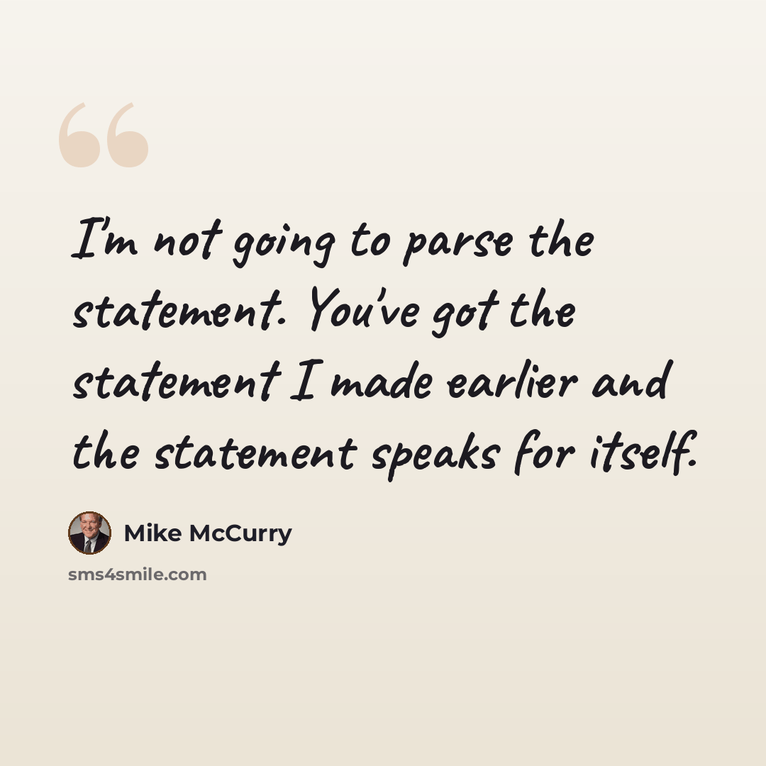 “I'm not going to parse the statement. You've got the statement I made earlier and the statement speaks for itself.” quote by Mike McCurry