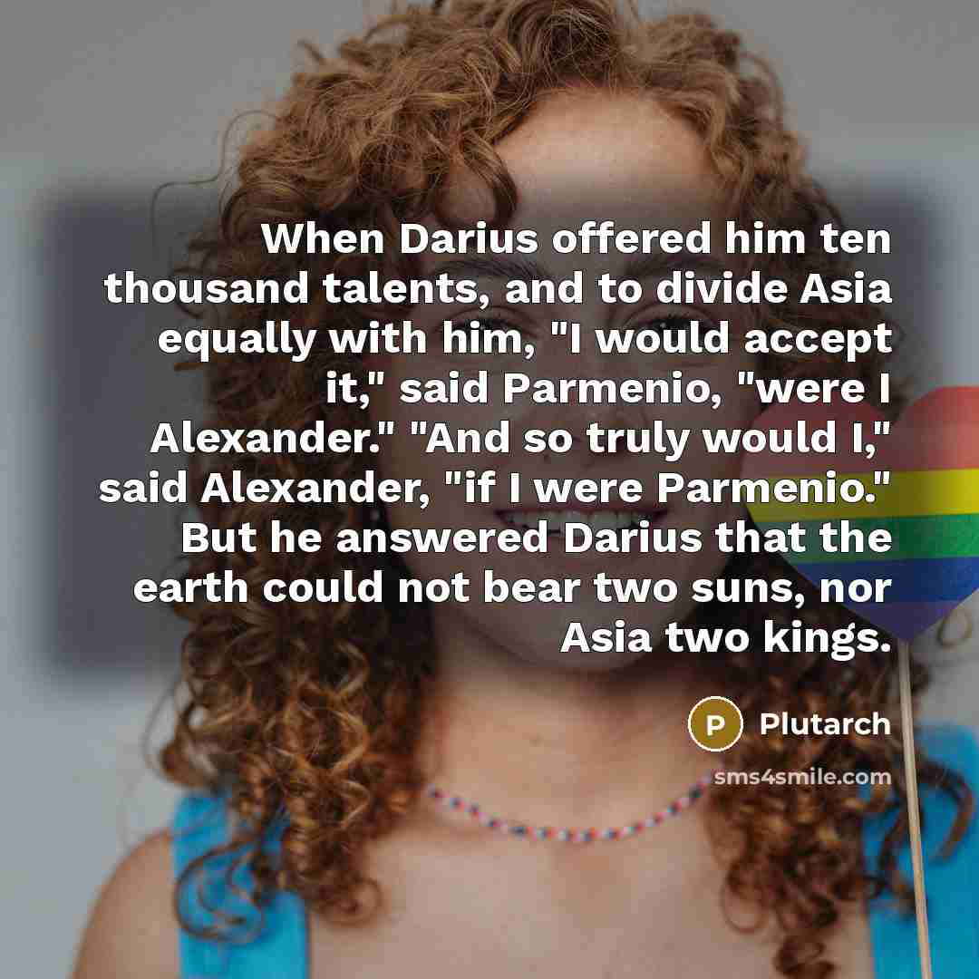 “When Darius offered him ten thousand talents, and to divide Asia equally with him, "I would accept it," said Parmenio, "were I Alexander." "And so truly would I," said Alexander, "if I were Parmenio." But he answered Darius that the earth could not bear two suns, nor Asia two kings.” quote by Plutarch