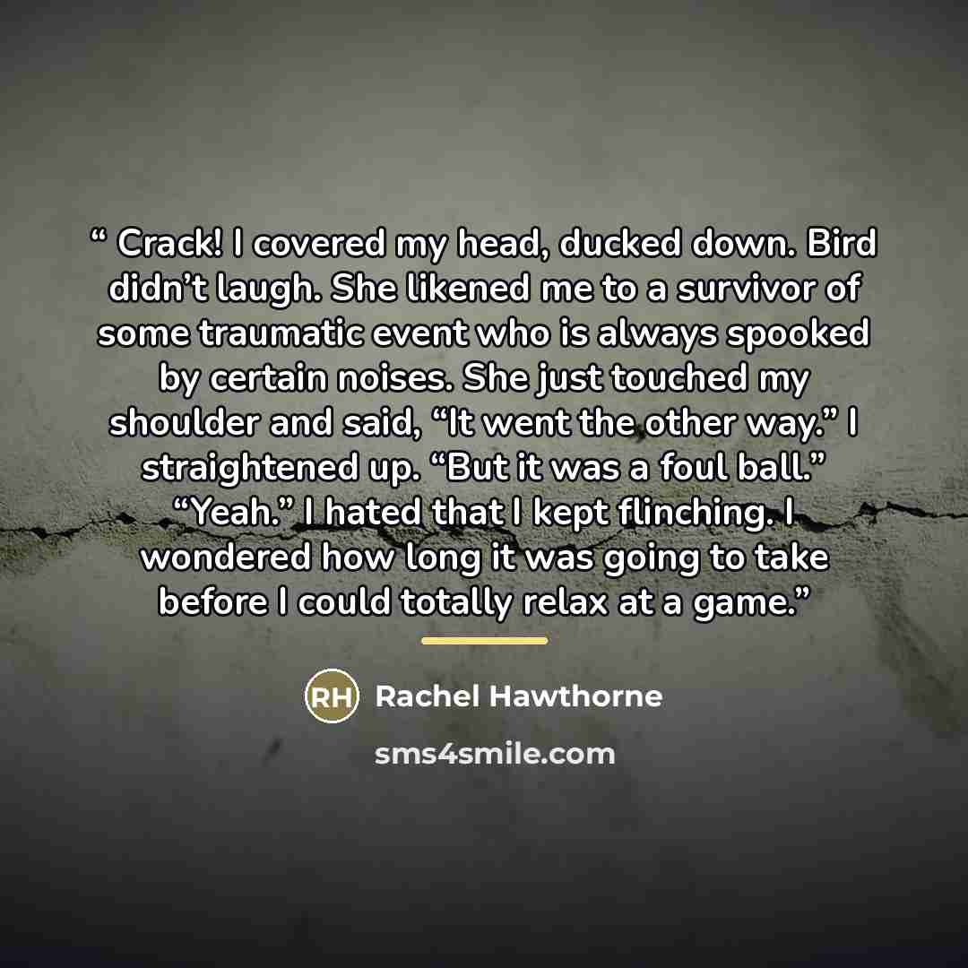 “Crack! I covered my head, ducked down. Bird didn’t laugh. She likened me to a survivor of some traumatic event who is always spooked by certain noises. She just touched my shoulder and said, “It went the other way.” I straightened up. “But it was a foul ball.” “Yeah.” I hated that I kept…” quote by Rachel Hawthorne