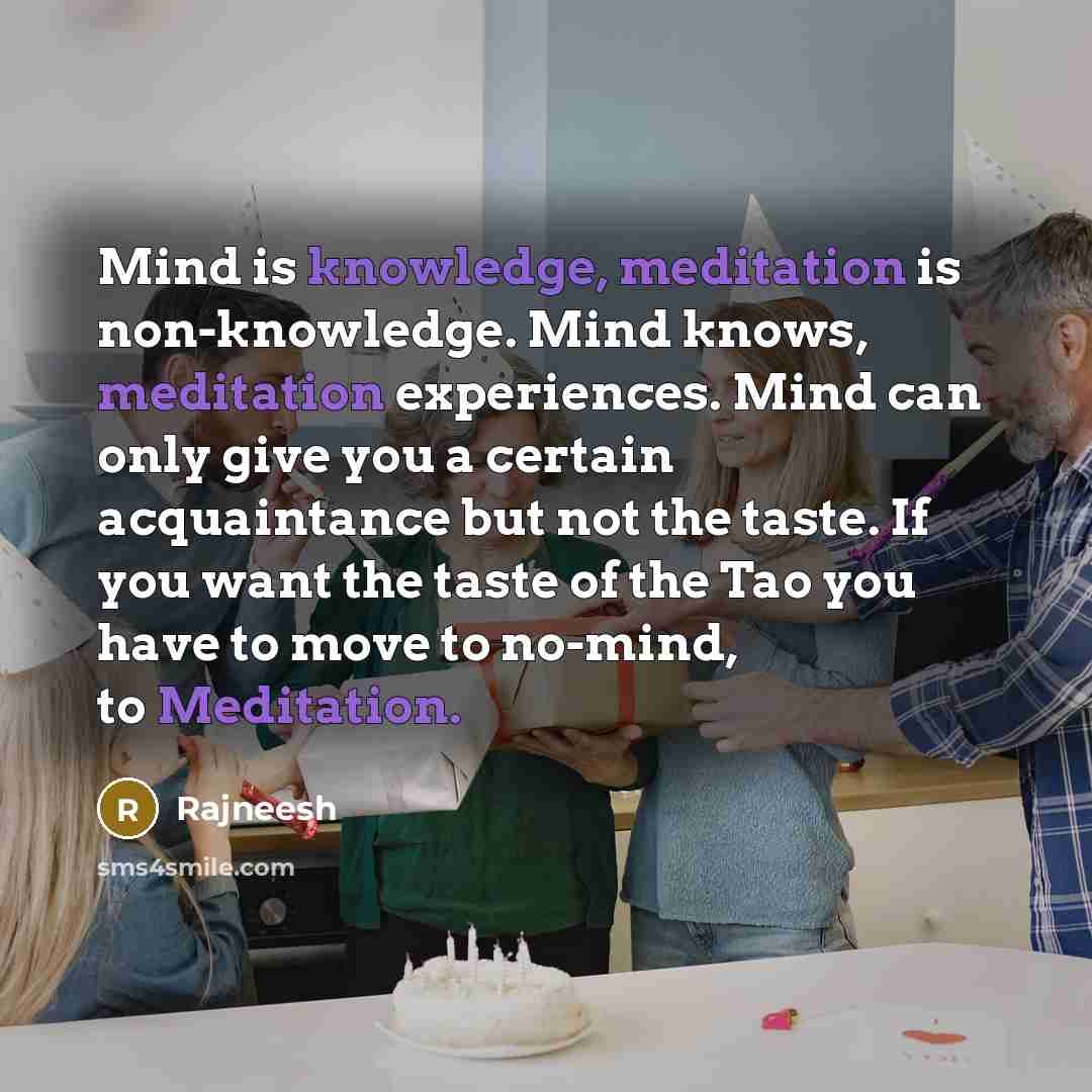 “Mind is knowledge, meditation is non-knowledge. Mind knows, meditation experiences. Mind can only give you a certain acquaintance but not the taste. If you want the taste of the Tao you have to move to no-mind, to Meditation.” quote by Rajneesh