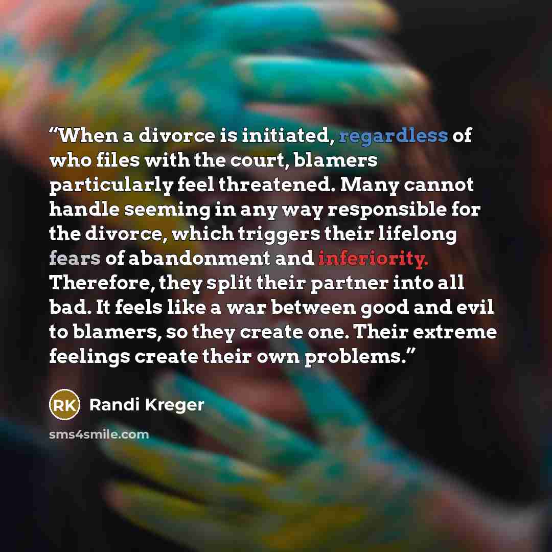 “When a divorce is initiated, regardless of who files with the court, blamers particularly feel threatened. Many cannot handle seeming in any way responsible for the divorce, which triggers their lifelong fears of abandonment and inferiority. Therefore, they split their partner into all bad. It…” quote by Randi Kreger