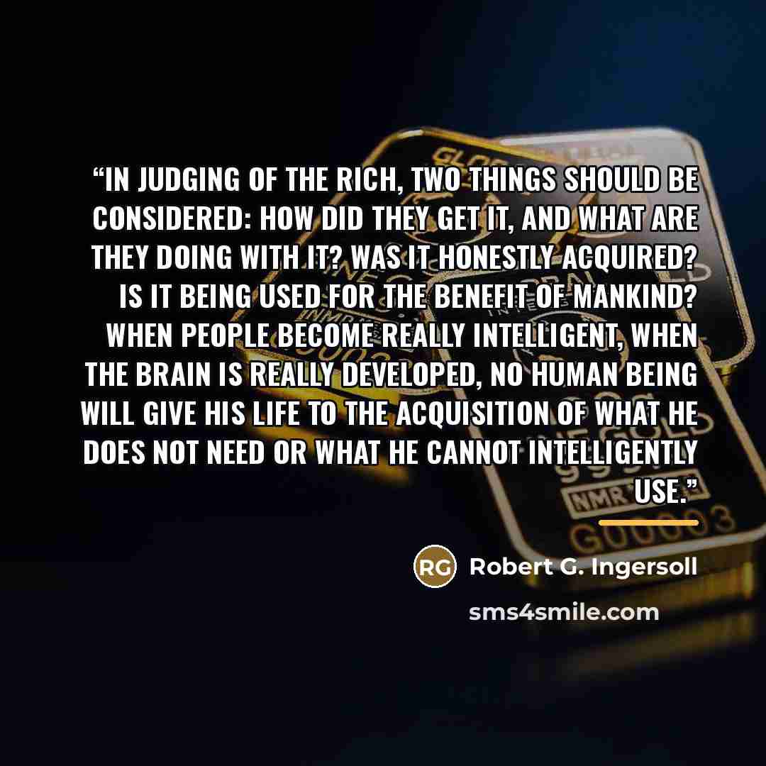 “In judging of the rich, two things should be considered: How did they get it, and what are they doing with it? Was it honestly acquired? Is it being used for the benefit of mankind? When people become really intelligent, when the brain is really developed, no human being will give his life to the…” quote by Robert G. Ingersoll