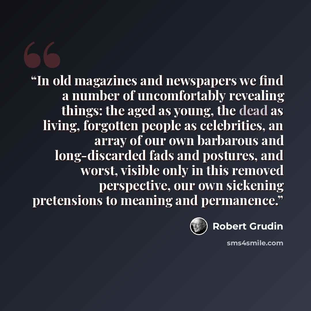 “In old magazines and newspapers we find a number of uncomfortably revealing things: the aged as young, the dead as living, forgotten people as celebrities, an array of our own barbarous and long-discarded fads and postures, and worst, visible only in this removed perspective, our own sickening…” quote by Robert Grudin
