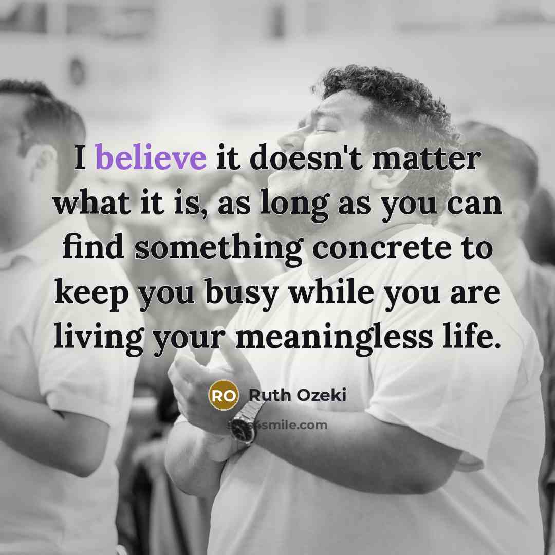 “I believe it doesn't matter what it is, as long as you can find something concrete to keep you busy while you are living your meaningless life.” quote by Ruth Ozeki