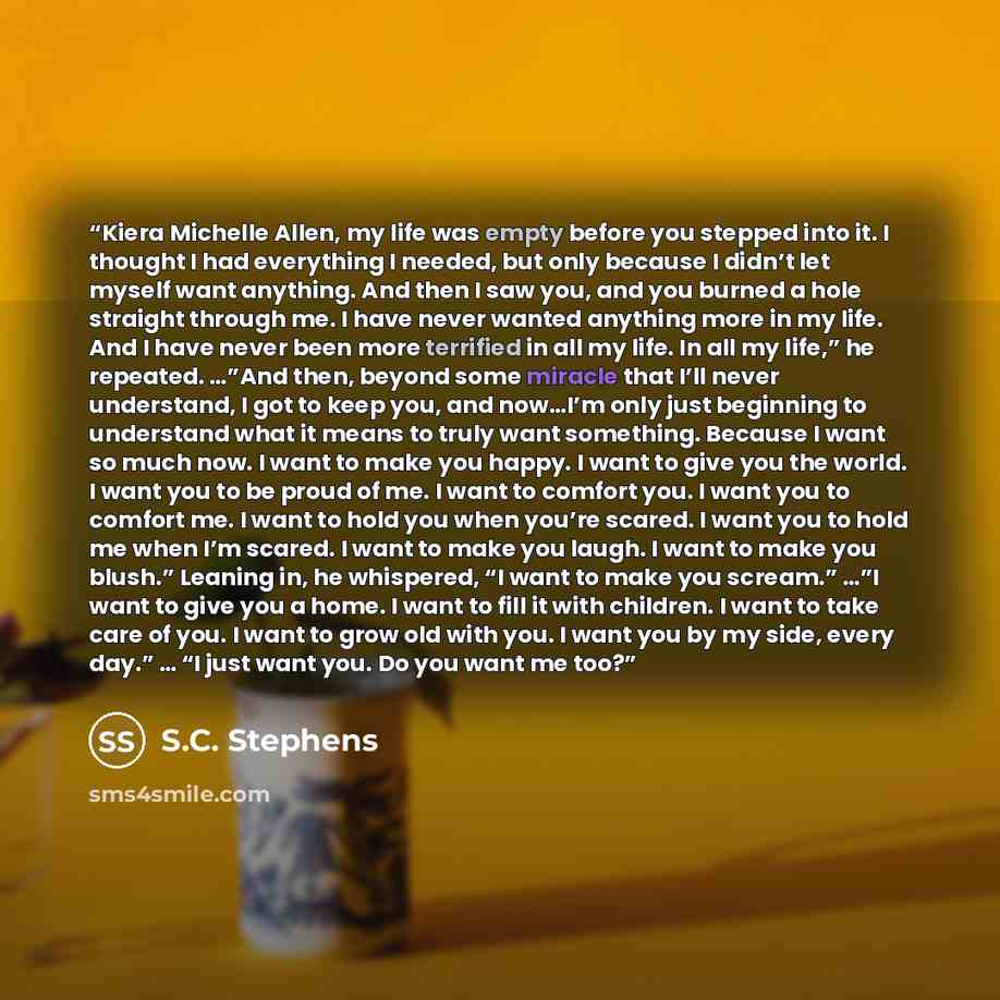 “Kiera Michelle Allen, my life was empty before you stepped into it. I thought I had everything I needed, but only because I didn’t let myself want anything. And then I saw you, and you burned a hole straight through me. I have never wanted anything more in my life. And I have never been more…” quote by S.C. Stephens
