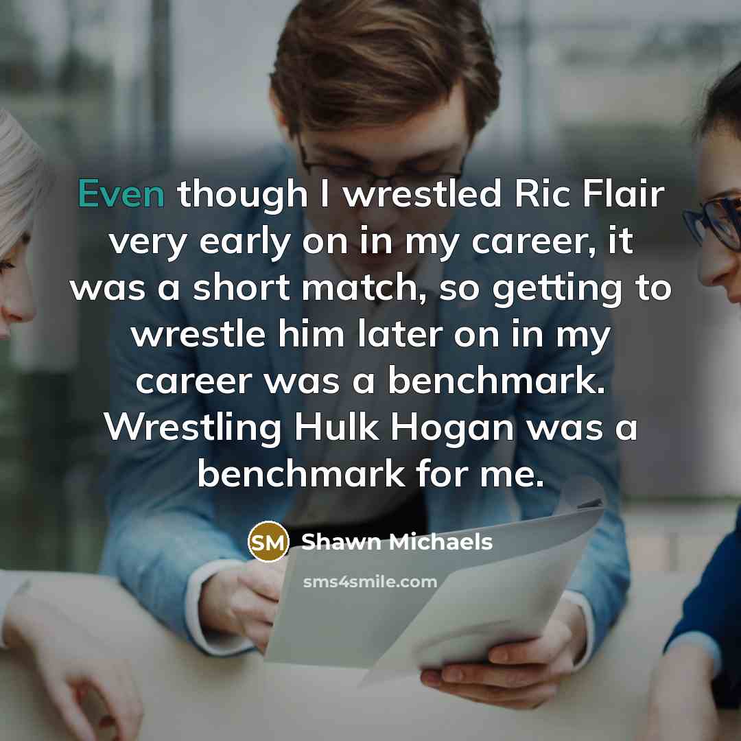 “Even though I wrestled Ric Flair very early on in my career, it was a short match, so getting to wrestle him later on in my career was a benchmark. Wrestling Hulk Hogan was a benchmark for me.” quote by Shawn Michaels