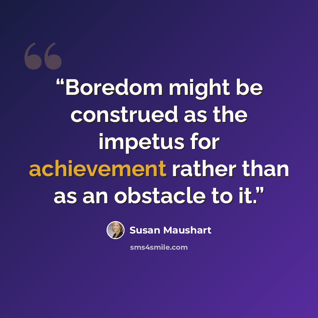 “Boredom might be construed as the impetus for achievement rather than as an obstacle to it.” quote by Susan Maushart