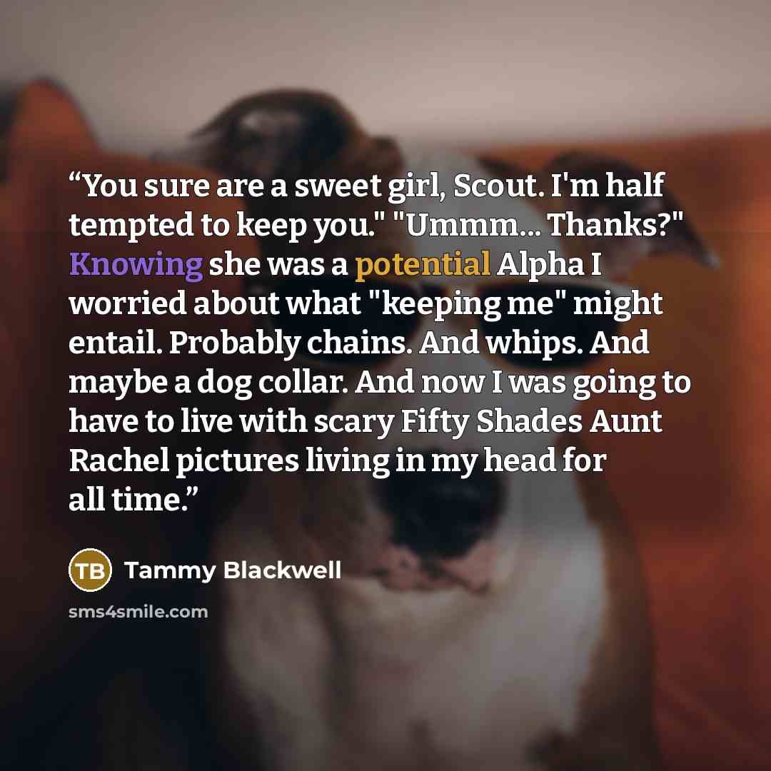 “You sure are a sweet girl, Scout. I'm half tempted to keep you." "Ummm... Thanks?" Knowing she was a potential Alpha I worried about what "keeping me" might entail. Probably chains. And whips. And maybe a dog collar. And now I was going to have to live with scary Fifty Shades Aunt Rachel pictures…” quote by Tammy Blackwell