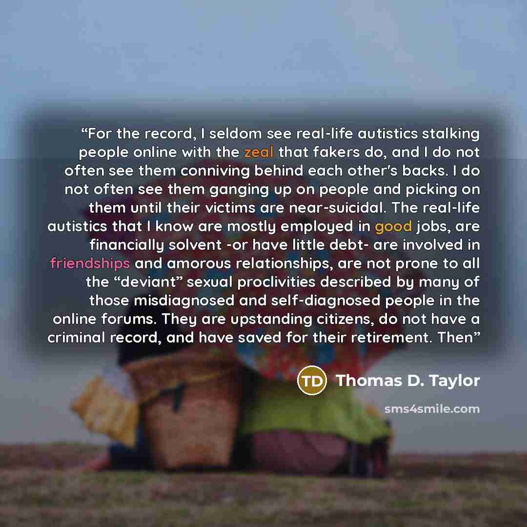 “For the record, I seldom see real-life autistics stalking people online with the zeal that fakers do, and I do not often see them conniving behind each other's backs. I do not often see them ganging up on people and picking on them until their victims are near-suicidal. The real-life autistics…” quote by Thomas D. Taylor