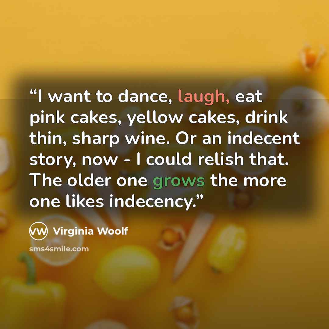 “I want to dance, laugh, eat pink cakes, yellow cakes, drink thin, sharp wine. Or an indecent story, now - I could relish that. The older one grows the more one likes indecency.” quote by Virginia Woolf