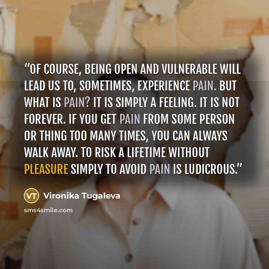 “Of course, being open and vulnerable will lead us to, sometimes, experience pain. But what is pain? It is simply a feeling. It is not forever. If you get pain from some person or thing too many times, you can always walk away. To risk a lifetime without pleasure simply to avoid pain is ludicrous.” quote by Vironika Tugaleva