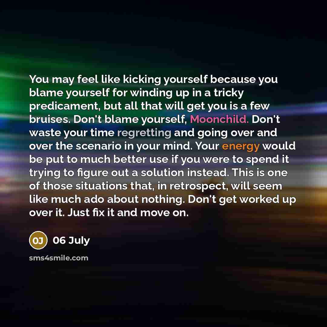 “You may feel like kicking yourself because you blame yourself for winding up in a tricky predicament, but all that will get you is a few bruises. Don't blame yourself, Moonchild. Don't waste your time regretting and going over and over the scenario in your mind. Your energy would be put to much…” quote by 06 July
