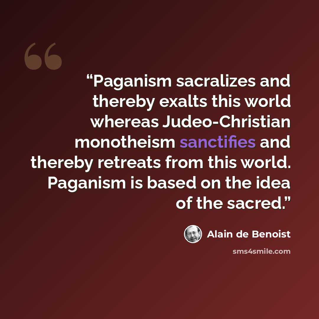 “Paganism sacralizes and thereby exalts this world whereas Judeo-Christian monotheism sanctifies and thereby retreats from this world. Paganism is based on the idea of the sacred.” quote by Alain de Benoist