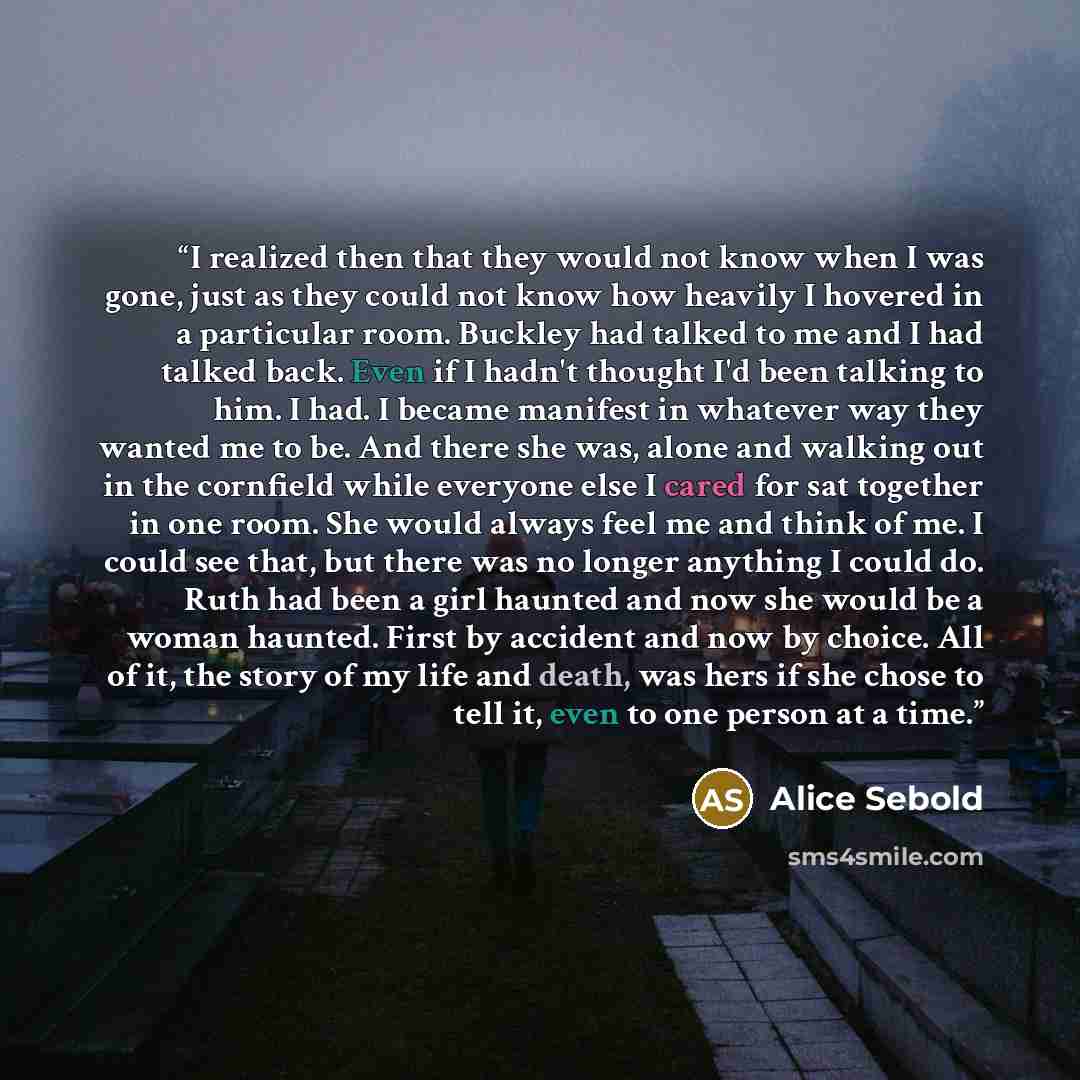 “I realized then that they would not know when I was gone, just as they could not know how heavily I hovered in a particular room. Buckley had talked to me and I had talked back. Even if I hadn't thought I'd been talking to him. I had. I became manifest in whatever way they wanted me to be. And…” quote by Alice Sebold