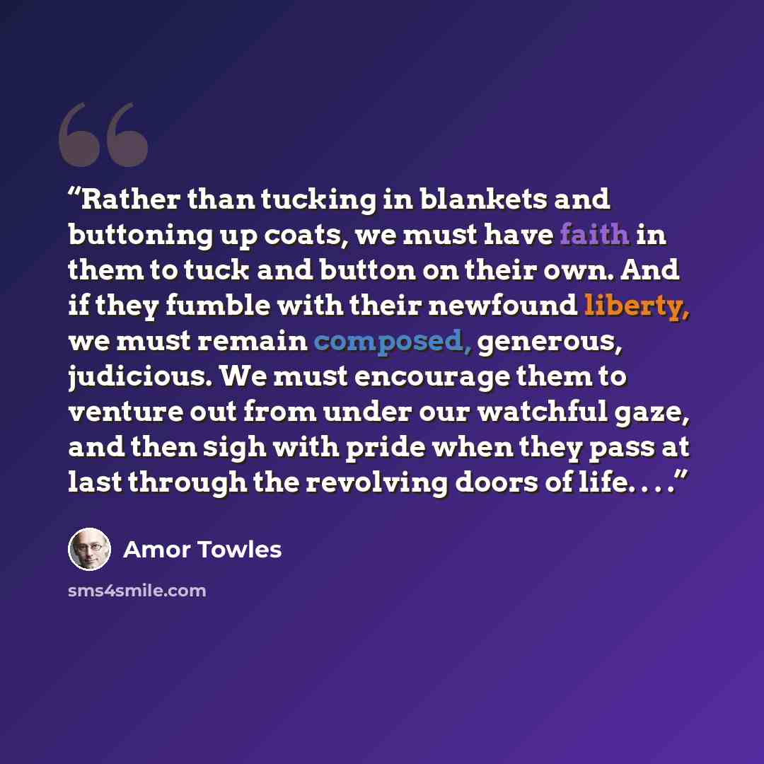 “Rather than tucking in blankets and buttoning up coats, we must have faith in them to tuck and button on their own. And if they fumble with their newfound liberty, we must remain composed, generous, judicious. We must encourage them to venture out from under our watchful gaze, and then sigh with…” quote by Amor Towles