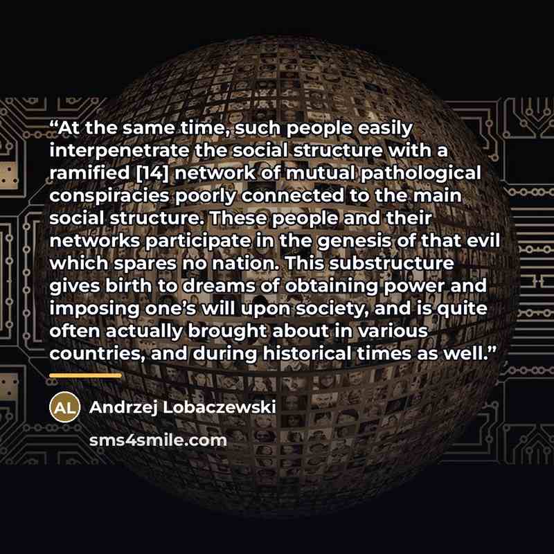 “At the same time, such people easily interpenetrate the social structure with a ramified [14] network of mutual pathological conspiracies poorly connected to the main social structure. These people and their networks participate in the genesis of that evil which spares no nation. This substructure…” quote by Andrzej Lobaczewski