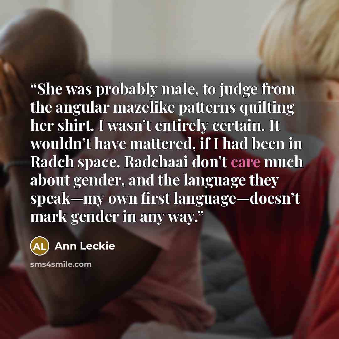 “She was probably male, to judge from the angular mazelike patterns quilting her shirt. I wasn’t entirely certain. It wouldn’t have mattered, if I had been in Radch space. Radchaai don’t care much about gender, and the language they speak—my own first language—doesn’t mark gender in any way.” quote by Ann Leckie