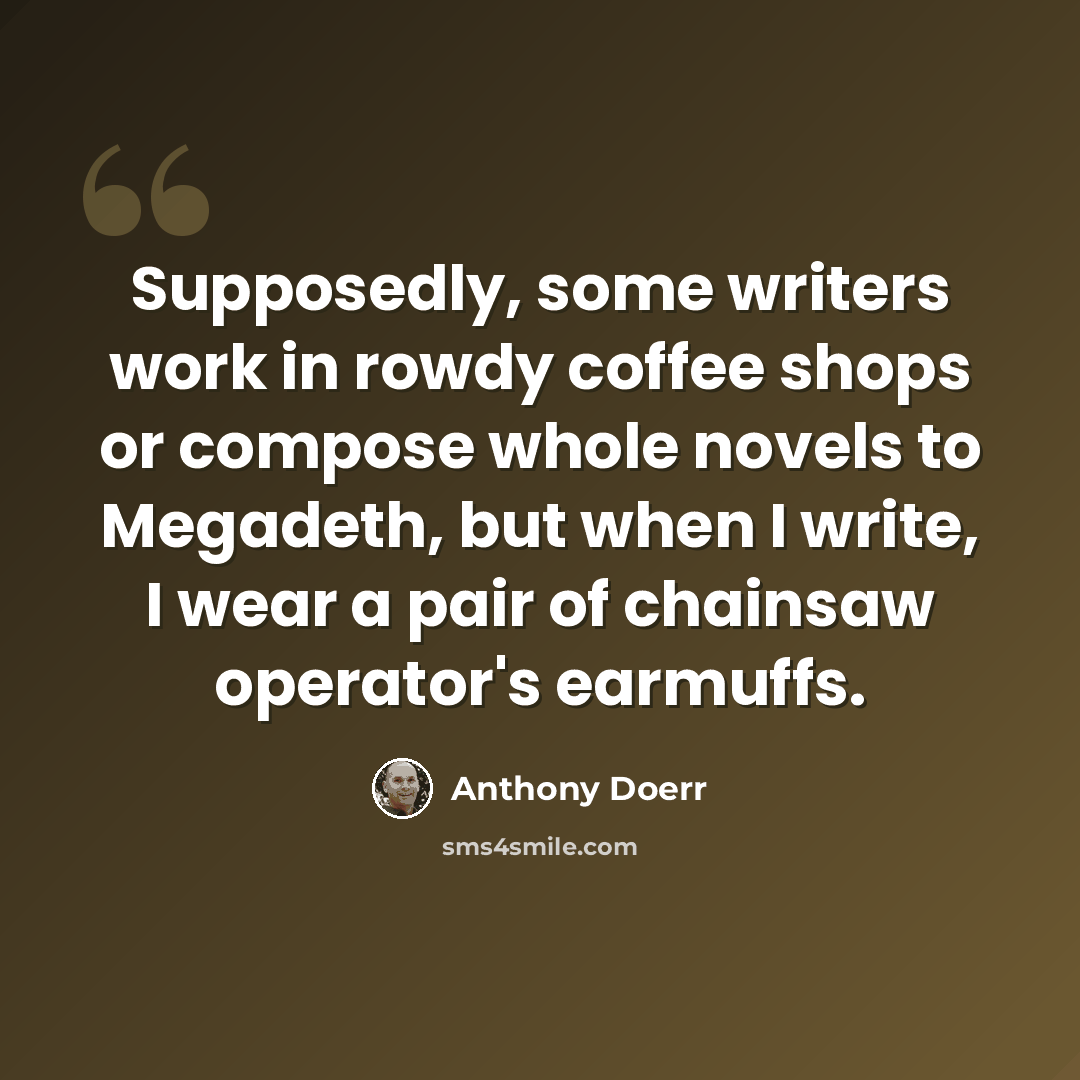“Supposedly, some writers work in rowdy coffee shops or compose whole novels to Megadeth, but when I write, I wear a pair of chainsaw operator's earmuffs.” quote by Anthony Doerr