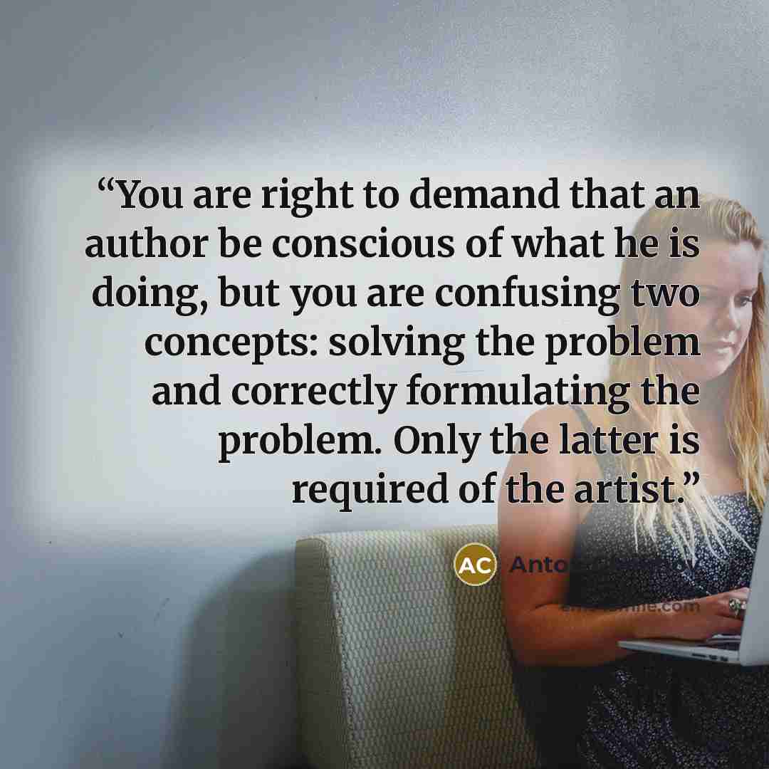 “You are right to demand that an author be conscious of what he is doing, but you are confusing two concepts: solving the problem and correctly formulating the problem. Only the latter is required of the artist.” quote by Anton Chekhov