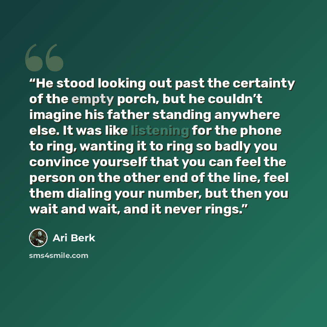 “He stood looking out past the certainty of the empty porch, but he couldn’t imagine his father standing anywhere else. It was like listening for the phone to ring, wanting it to ring so badly you convince yourself that you can feel the person on the other end of the line, feel them dialing your…” quote by Ari Berk