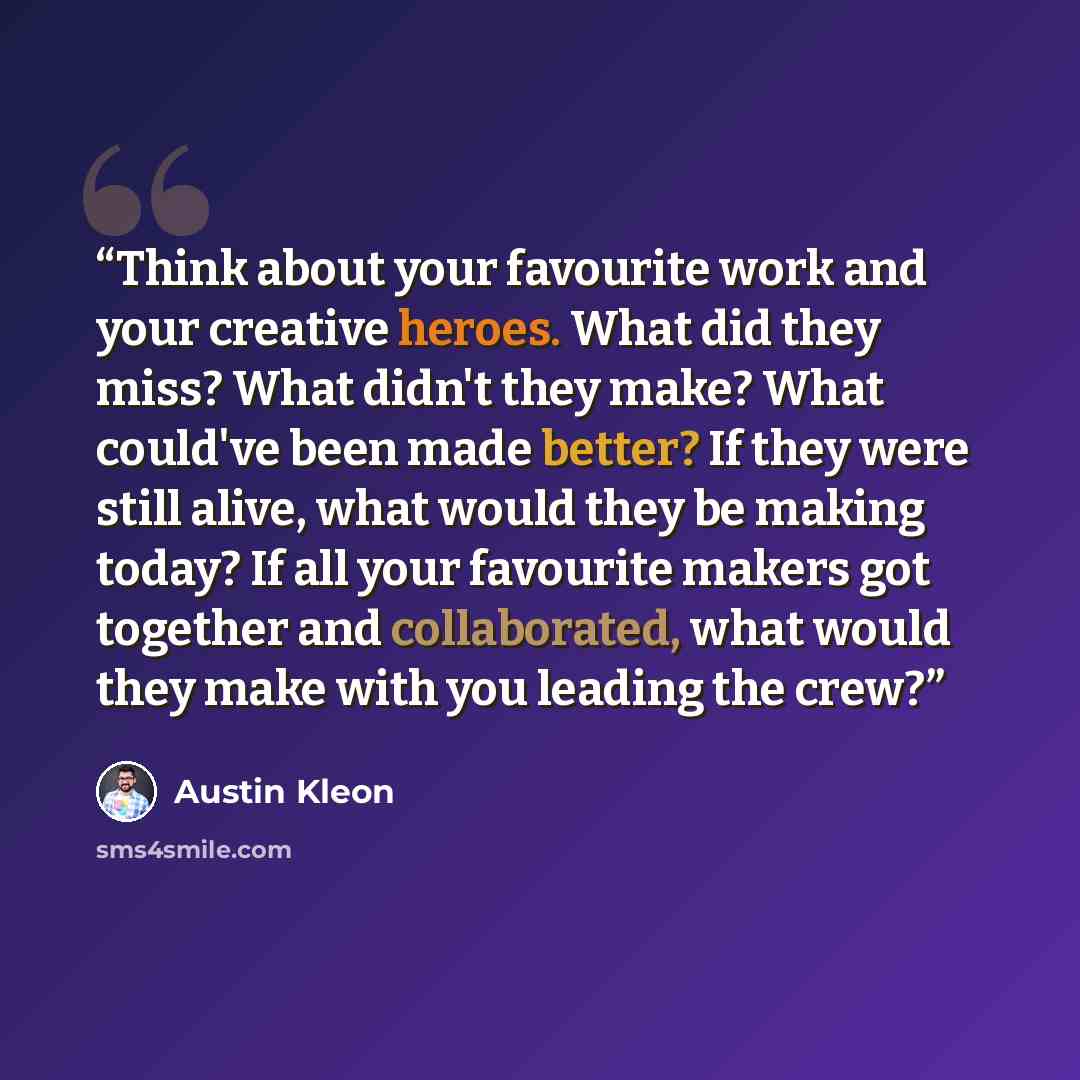 “Think about your favourite work and your creative heroes. What did they miss? What didn't they make? What could've been made better? If they were still alive, what would they be making today? If all your favourite makers got together and collaborated, what would they make with you leading the crew?” quote by Austin Kleon