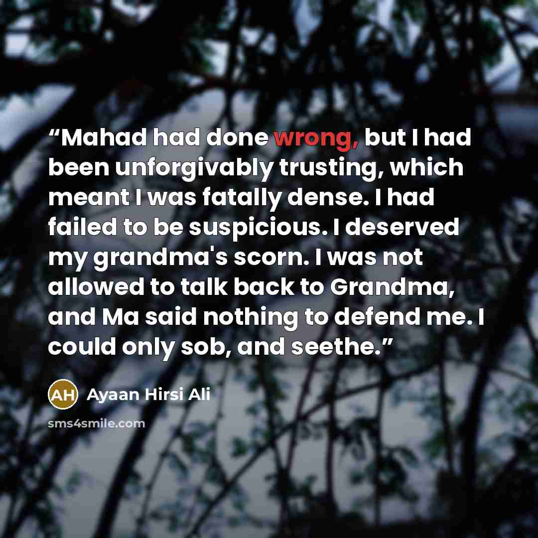 “Mahad had done wrong, but I had been unforgivably trusting, which meant I was fatally dense. I had failed to be suspicious. I deserved my grandma's scorn. I was not allowed to talk back to Grandma, and Ma said nothing to defend me. I could only sob, and seethe.” quote by Ayaan Hirsi Ali