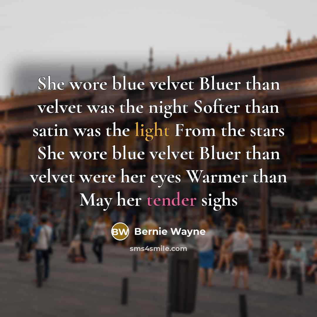“She wore blue velvet Bluer than velvet was the night Softer than satin was the light From the stars She wore blue velvet Bluer than velvet were her eyes Warmer than May her tender sighs” quote by Bernie Wayne