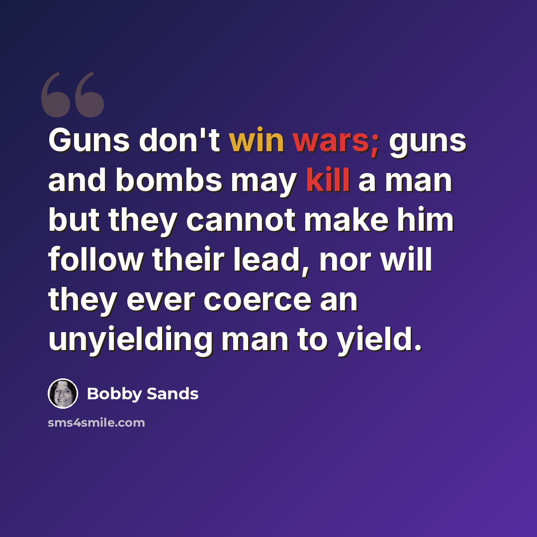 “Guns don't win wars; guns and bombs may kill a man but they cannot make him follow their lead, nor will they ever coerce an unyielding man to yield.” quote by Bobby Sands