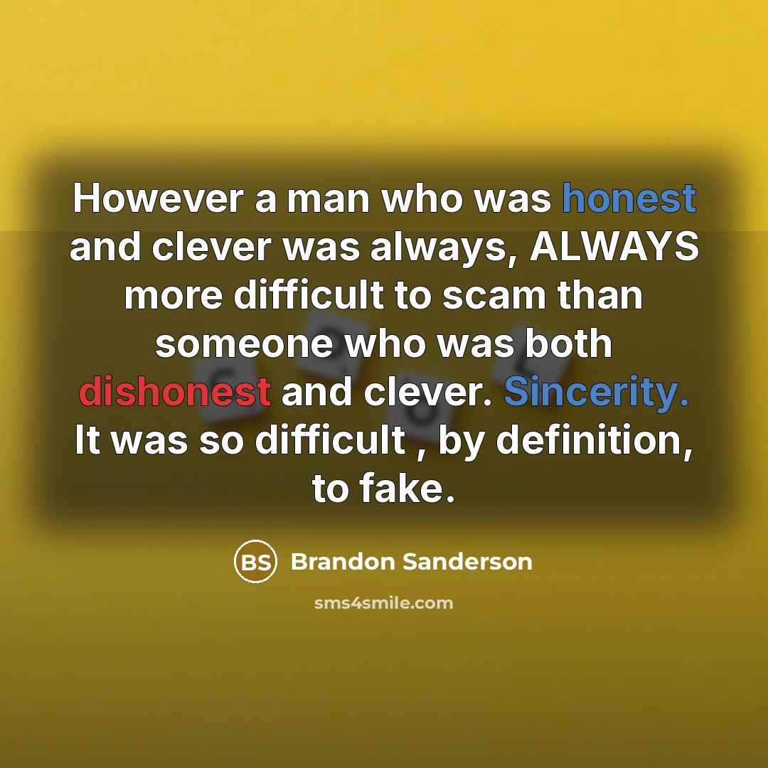 “However a man who was honest and clever was always, ALWAYS more difficult to scam than someone who was both dishonest and clever. Sincerity. It was so difficult , by definition, to fake.” quote by Brandon Sanderson