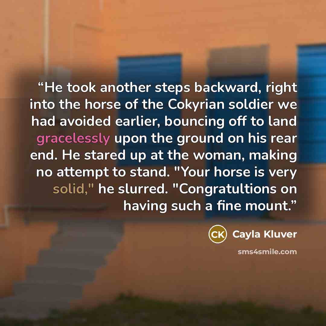 “He took another steps backward, right into the horse of the Cokyrian soldier we had avoided earlier, bouncing off to land gracelessly upon the ground on his rear end. He stared up at the woman, making no attempt to stand. "Your horse is very solid," he slurred. "Congratultions on having such a…” quote by Cayla Kluver
