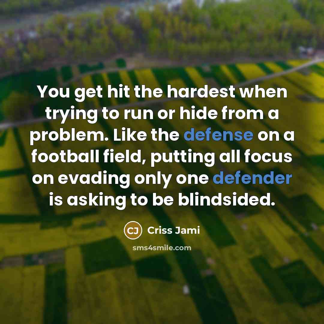 “You get hit the hardest when trying to run or hide from a problem. Like the defense on a football field, putting all focus on evading only one defender is asking to be blindsided.” quote by Criss Jami