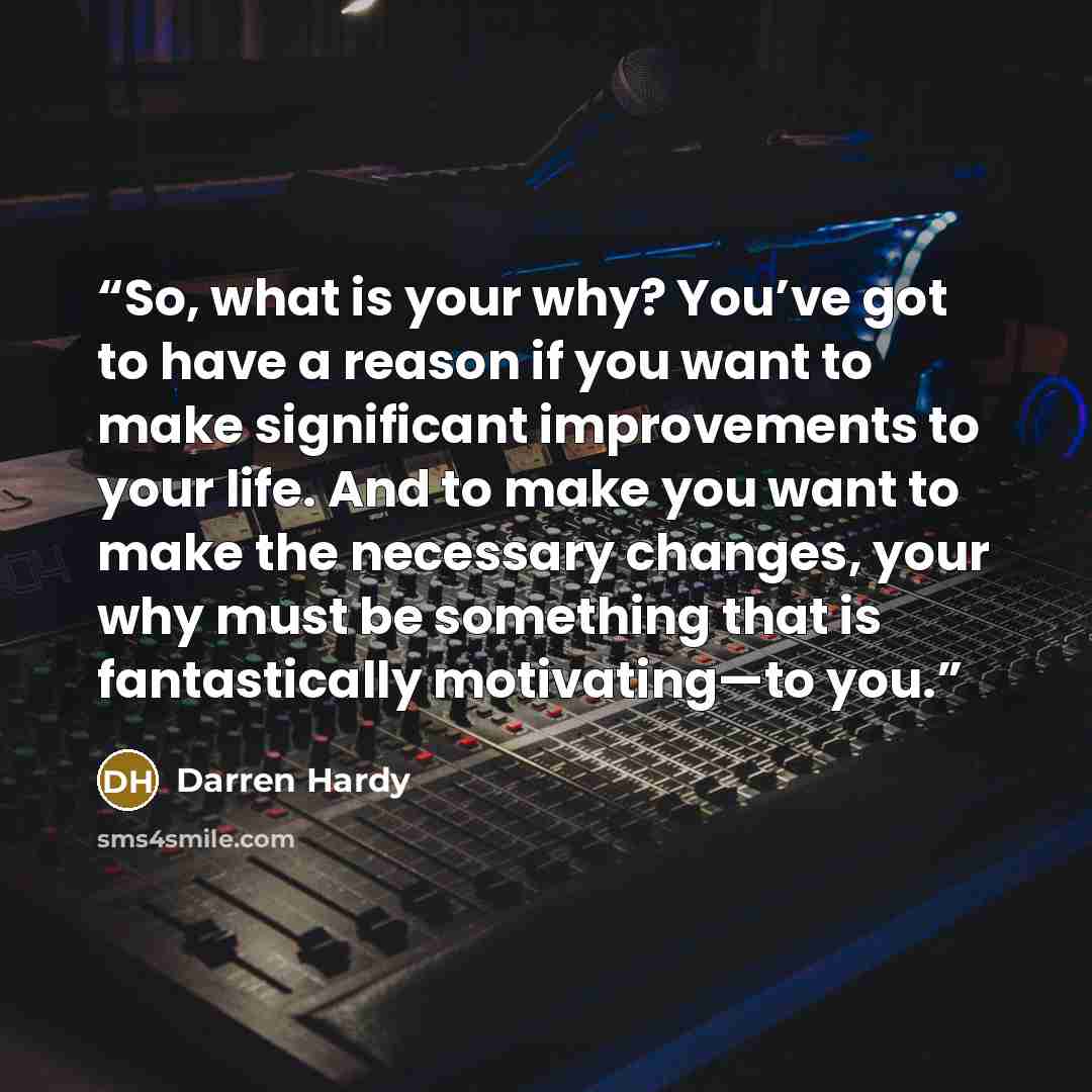 “So, what is your why? You’ve got to have a reason if you want to make significant improvements to your life. And to make you want to make the necessary changes, your why must be something that is fantastically motivating—to you.” quote by Darren Hardy