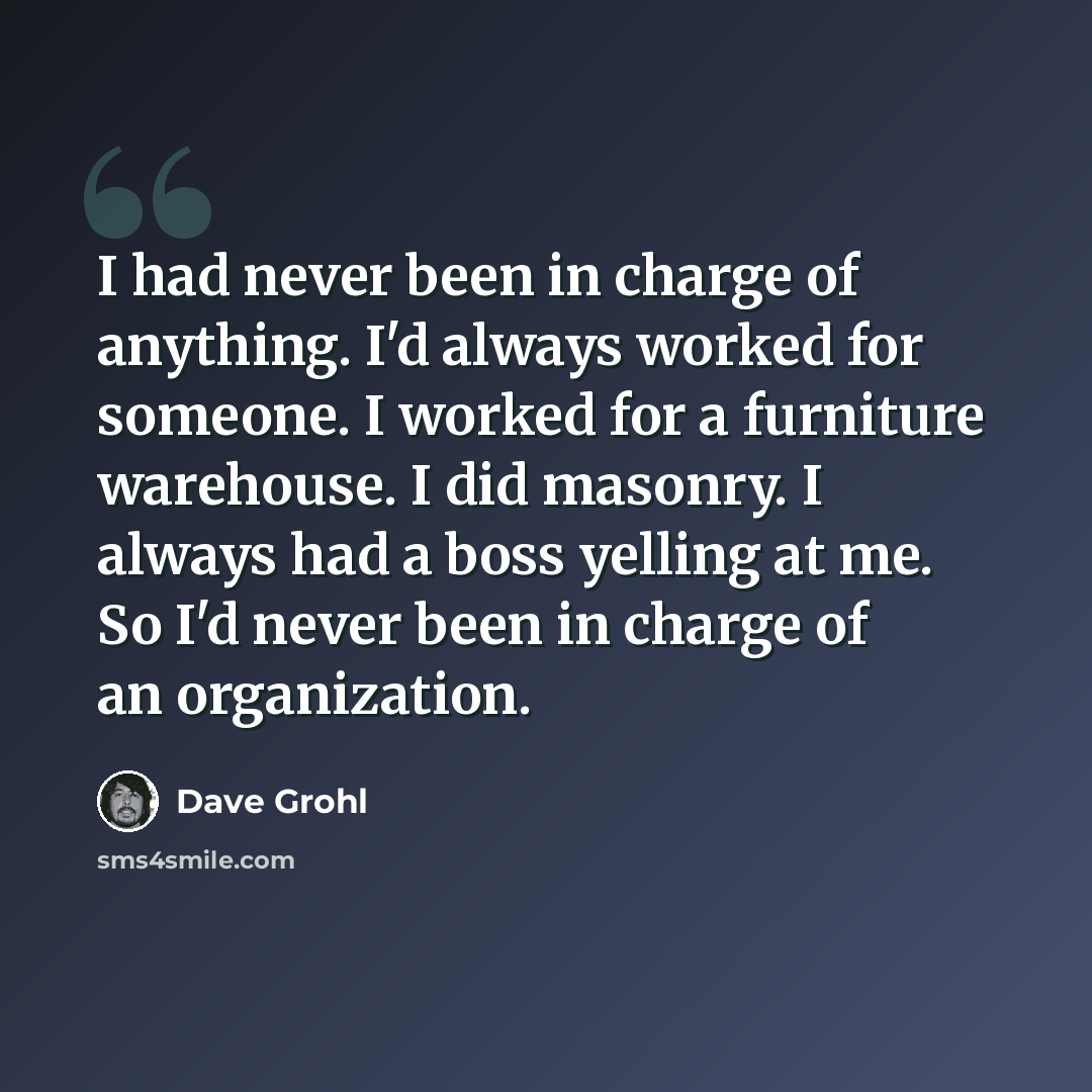 “I had never been in charge of anything. I'd always worked for someone. I worked for a furniture warehouse. I did masonry. I always had a boss yelling at me. So I'd never been in charge of an organization.” quote by Dave Grohl
