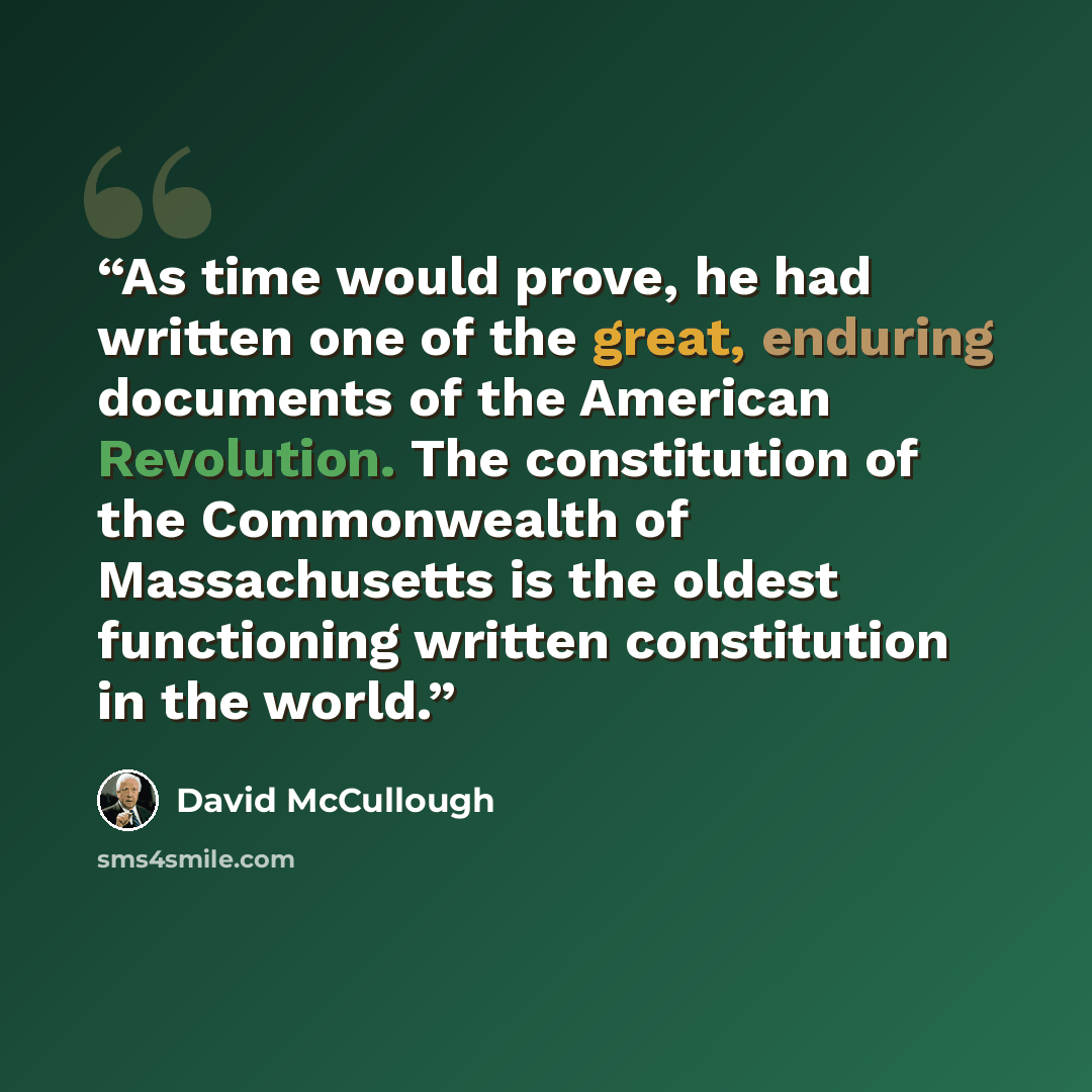 “As time would prove, he had written one of the great, enduring documents of the American Revolution. The constitution of the Commonwealth of Massachusetts is the oldest functioning written constitution in the world.” quote by David McCullough