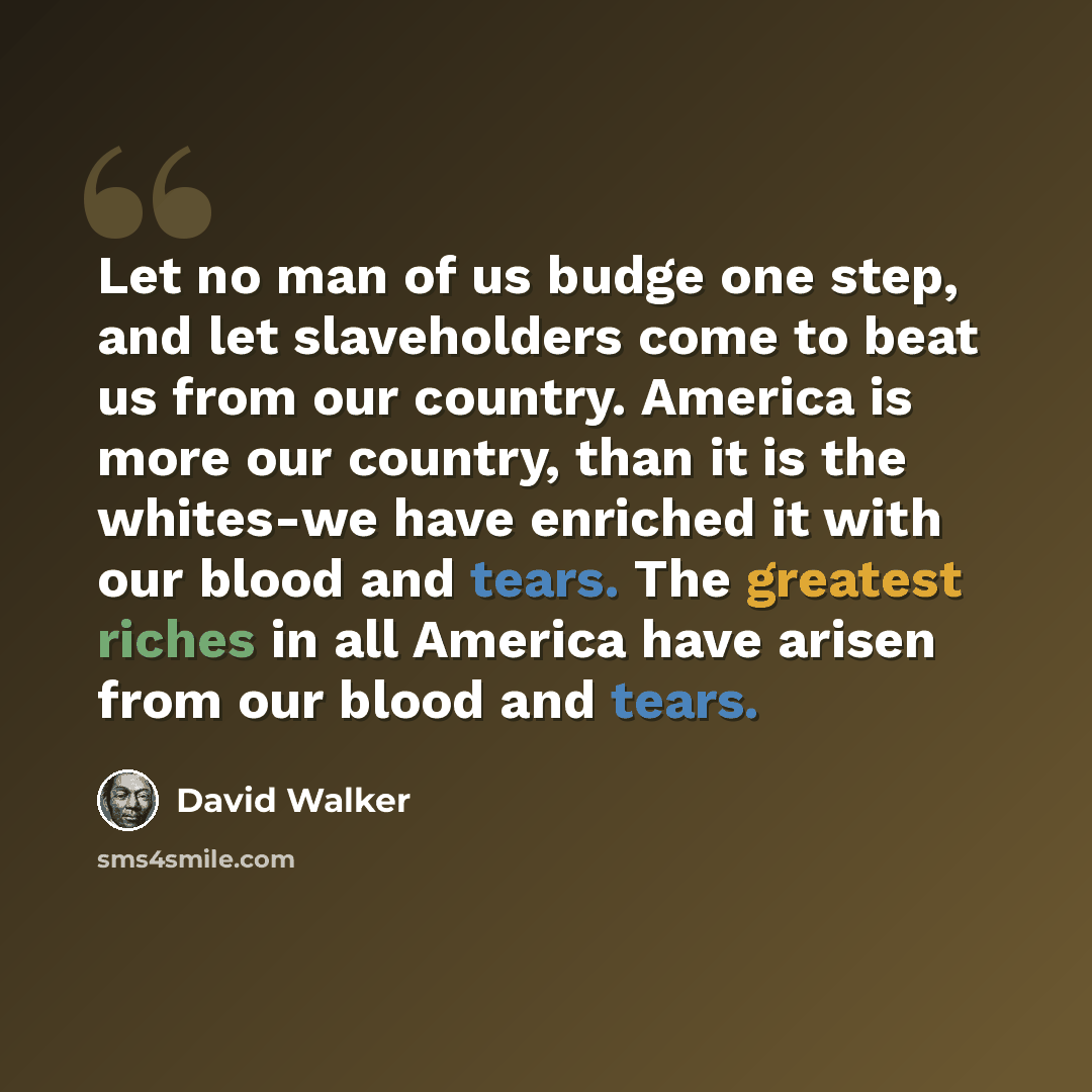 “Let no man of us budge one step, and let slaveholders come to beat us from our country. America is more our country, than it is the whites-we have enriched it with our blood and tears. The greatest riches in all America have arisen from our blood and tears.” quote by David Walker