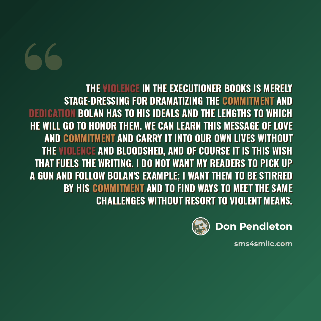 “The violence in the Executioner books is merely stage-dressing for dramatizing the commitment and dedication Bolan has to his ideals and the lengths to which he will go to honor them. We can learn this message of love and commitment and carry it into our own lives without the violence and…” quote by Don Pendleton