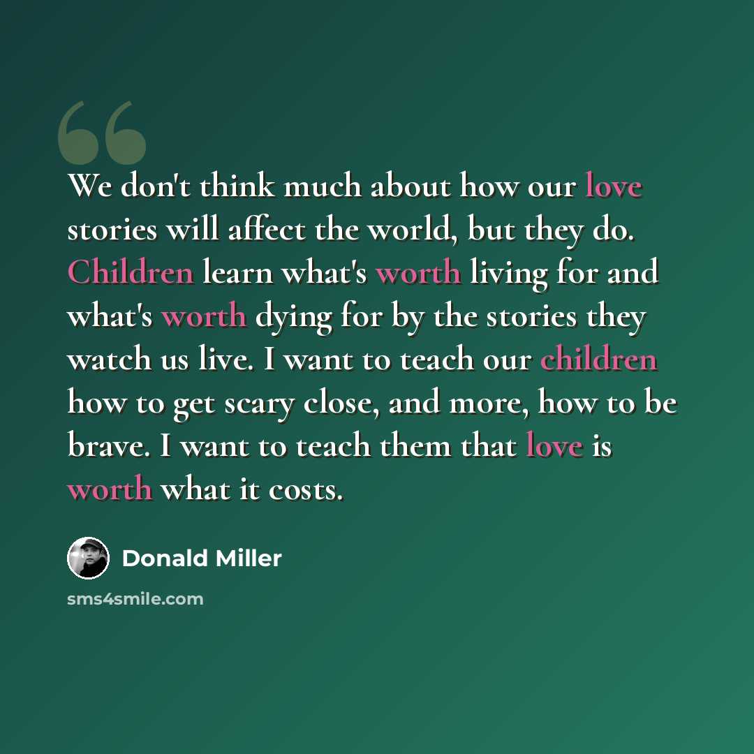 “We don't think much about how our love stories will affect the world, but they do. Children learn what's worth living for and what's worth dying for by the stories they watch us live. I want to teach our children how to get scary close, and more, how to be brave. I want to teach them that love is…” quote by Donald Miller