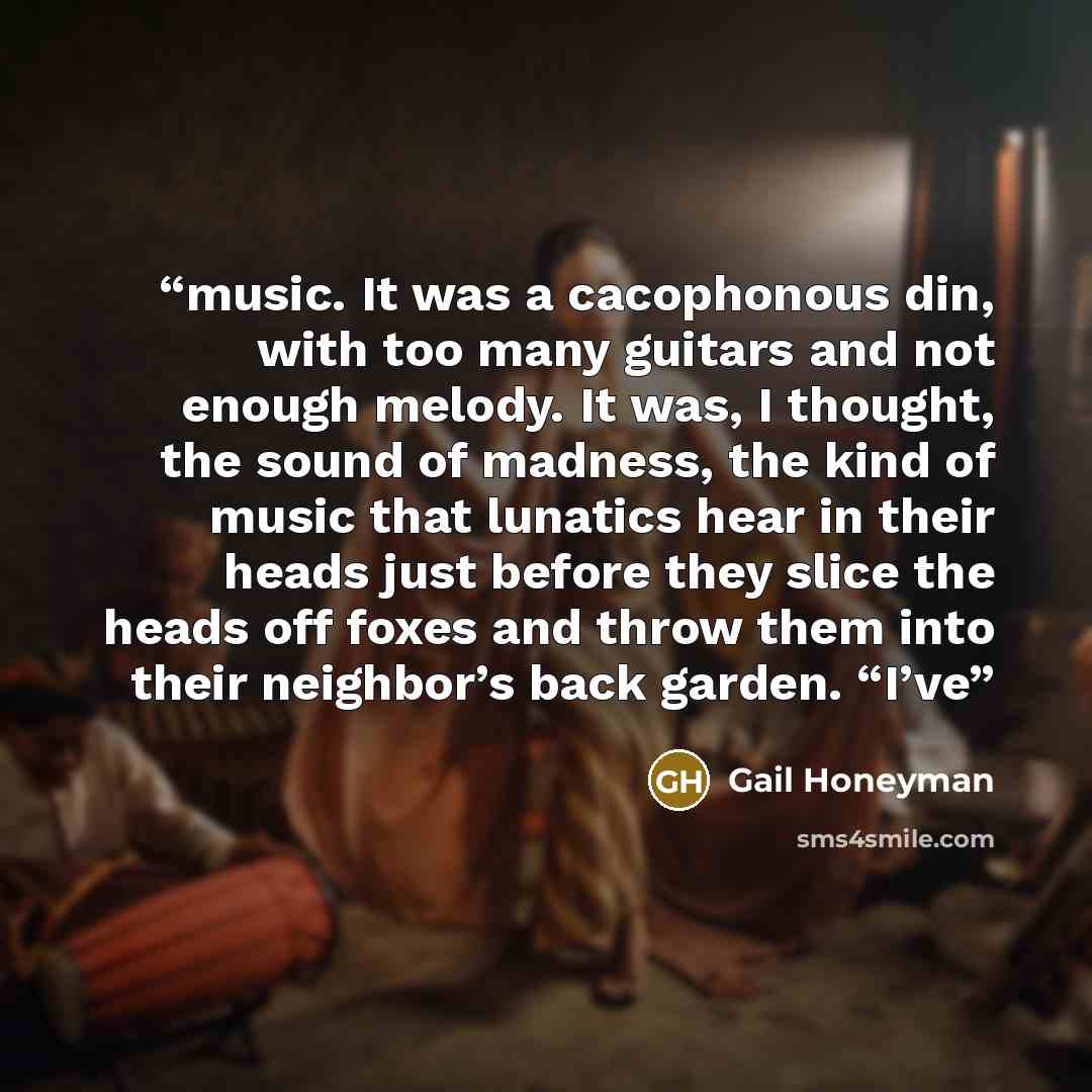 “music. It was a cacophonous din, with too many guitars and not enough melody. It was, I thought, the sound of madness, the kind of music that lunatics hear in their heads just before they slice the heads off foxes and throw them into their neighbor’s back garden. “I’ve” quote by Gail Honeyman