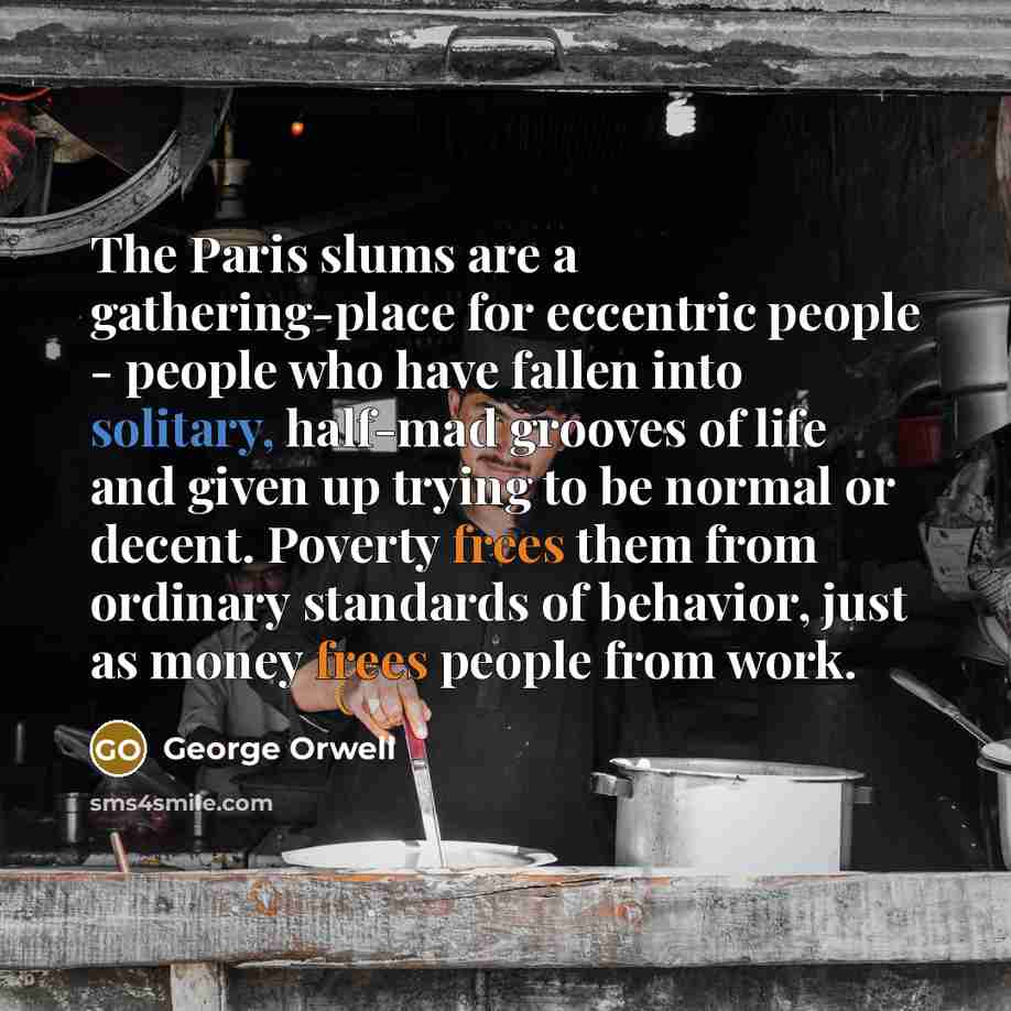 “The Paris slums are a gathering-place for eccentric people - people who have fallen into solitary, half-mad grooves of life and given up trying to be normal or decent. Poverty frees them from ordinary standards of behavior, just as money frees people from work.” quote by George Orwell