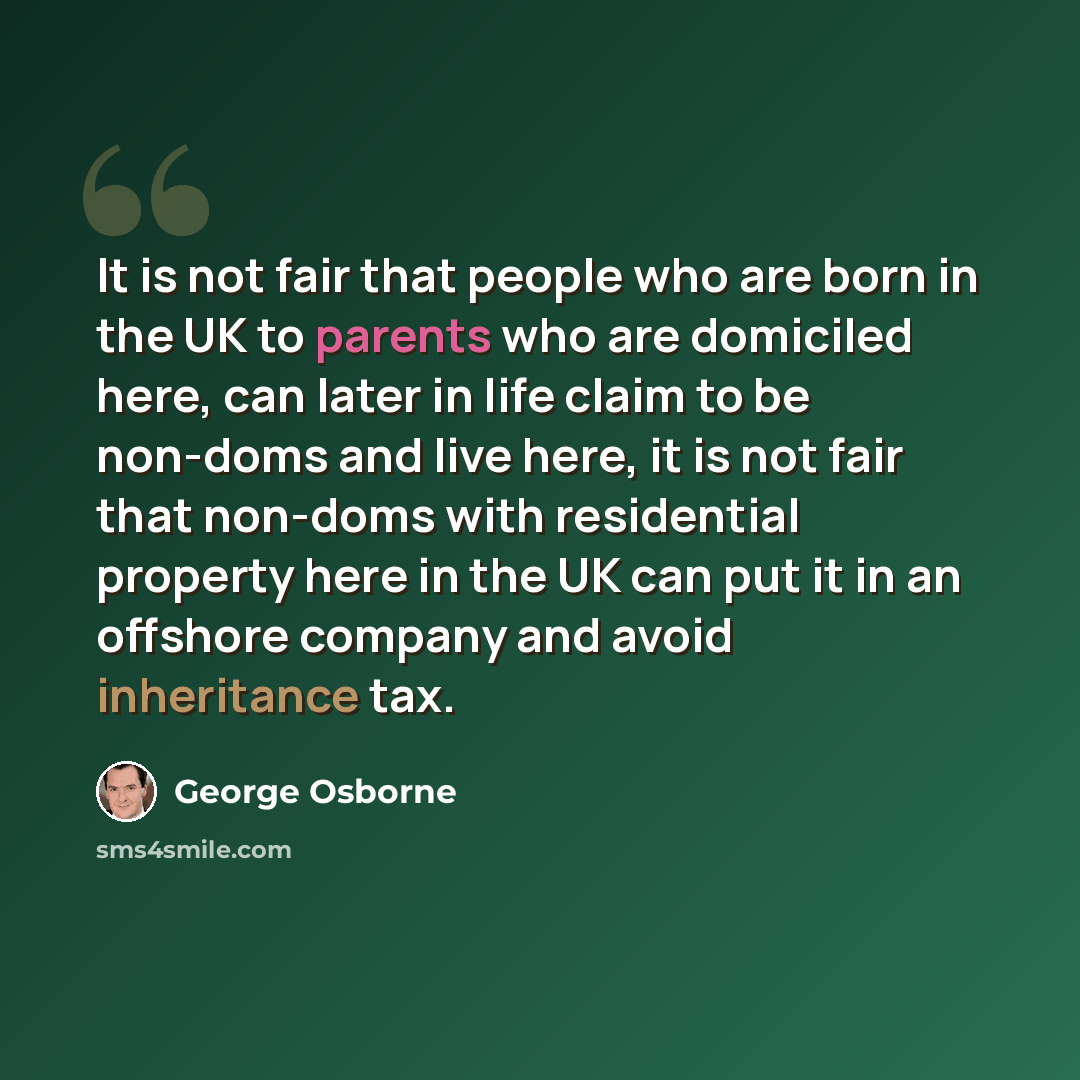 “It is not fair that people who are born in the UK to parents who are domiciled here, can later in life claim to be non-doms and live here, it is not fair that non-doms with residential property here in the UK can put it in an offshore company and avoid inheritance tax.” quote by George Osborne