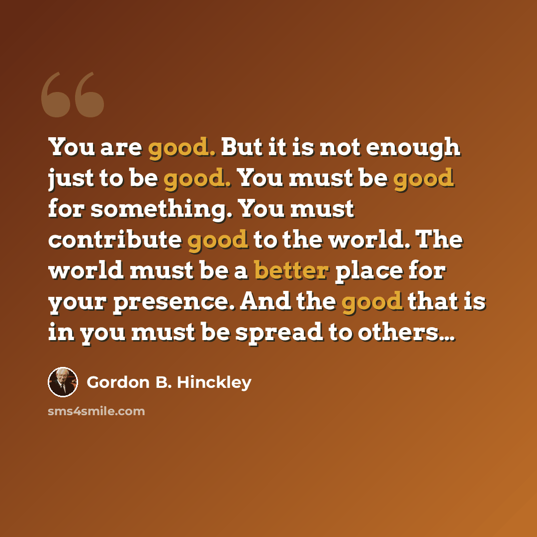 “You are good. But it is not enough just to be good. You must be good for something. You must contribute good to the world. The world must be a better place for your presence. And the good that is in you must be spread to others…” quote by Gordon B. Hinckley
