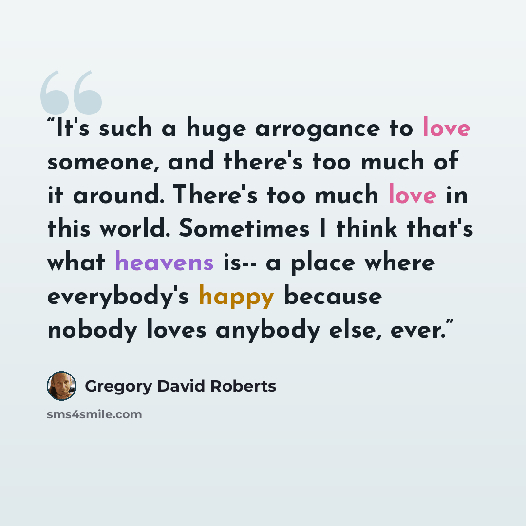 “It's such a huge arrogance to love someone, and there's too much of it around. There's too much love in this world. Sometimes I think that's what heavens is-- a place where everybody's happy because nobody loves anybody else, ever.” quote by Gregory David Roberts