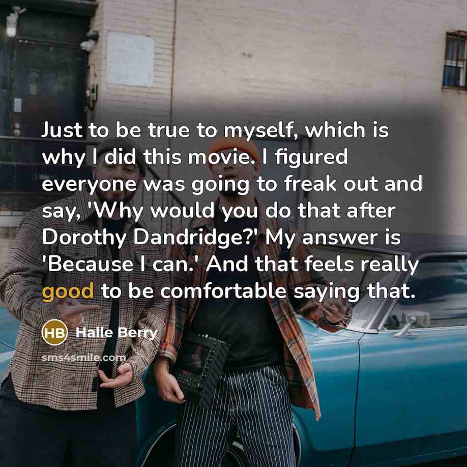 “Just to be true to myself, which is why I did this movie. I figured everyone was going to freak out and say, 'Why would you do that after Dorothy Dandridge?' My answer is 'Because I can.' And that feels really good to be comfortable saying that.” quote by Halle Berry