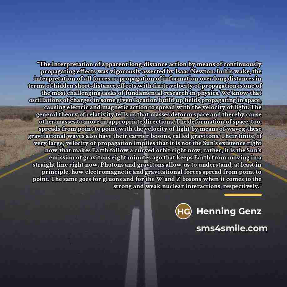 “The interpretation of apparent long-distance action by means of continuously propagating effects was vigorously asserted by Isaac Newton. In his wake, the interpretation of all forces or propagation of information over long distances in terms of hidden short-distance effects with finite velocity…” quote by Henning Genz