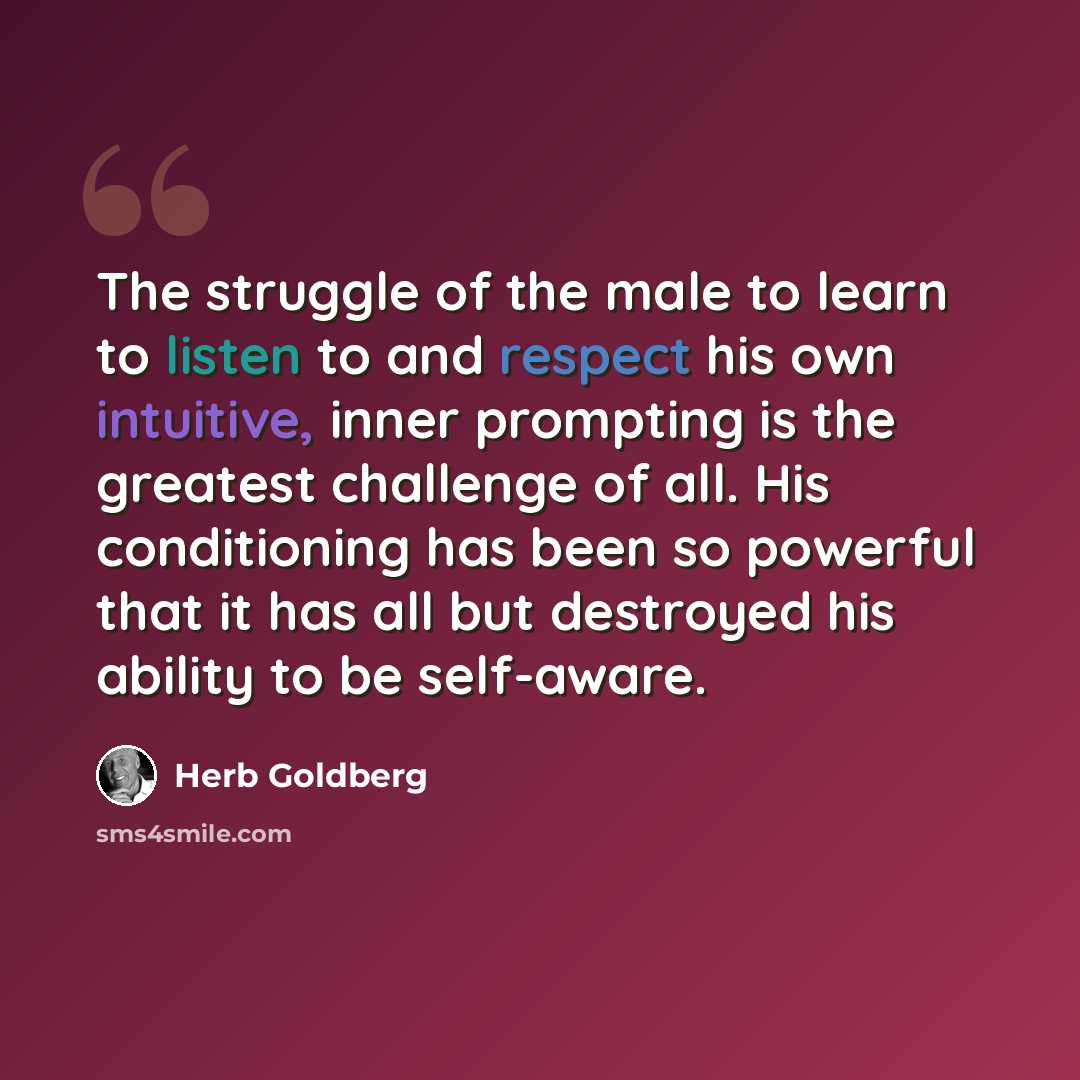 “The struggle of the male to learn to listen to and respect his own intuitive, inner prompting is the greatest challenge of all. His conditioning has been so powerful that it has all but destroyed his ability to be self-aware.” quote by Herb Goldberg