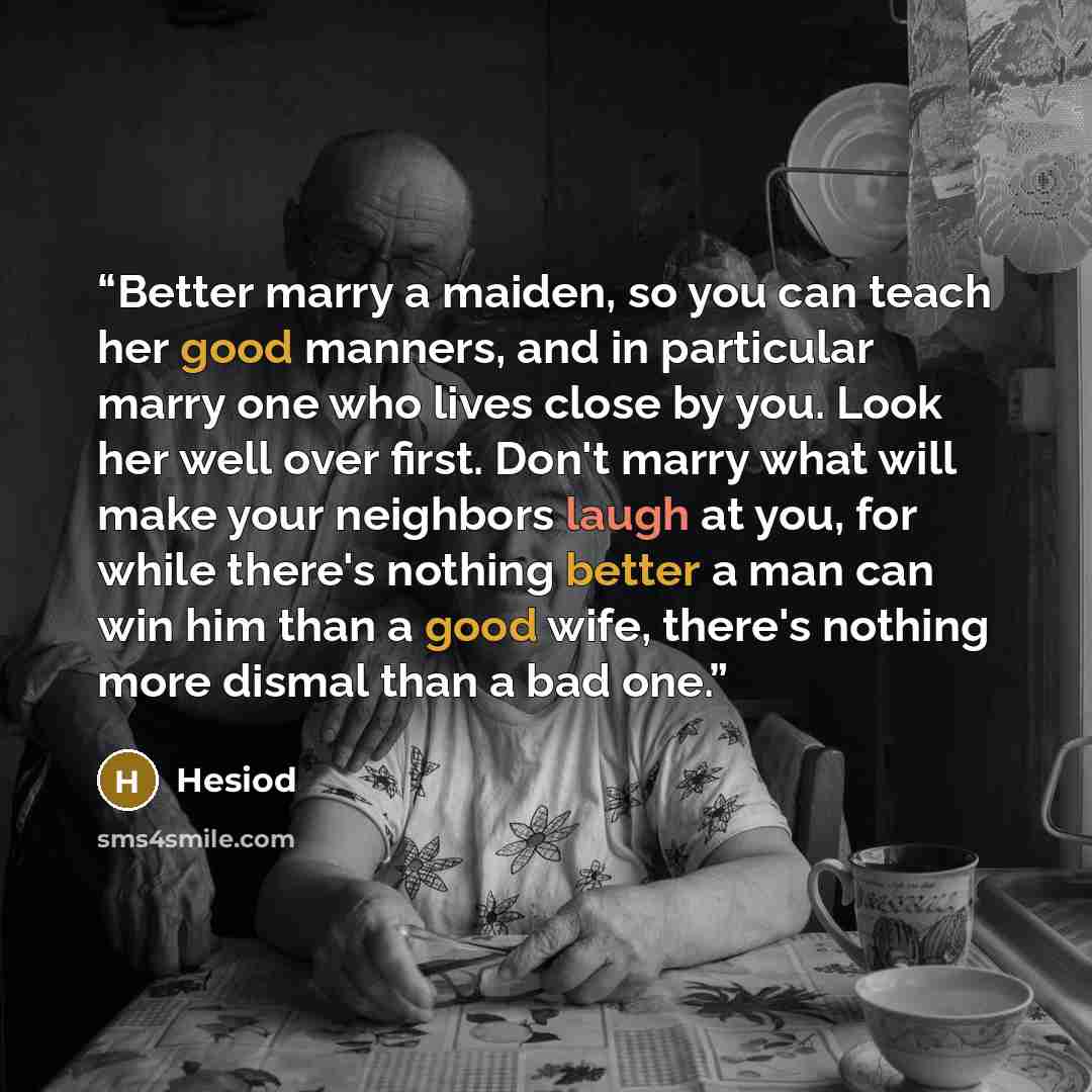 “Better marry a maiden, so you can teach her good manners, and in particular marry one who lives close by you. Look her well over first. Don't marry what will make your neighbors laugh at you, for while there's nothing better a man can win him than a good wife, there's nothing more dismal than a…” quote by Hesiod