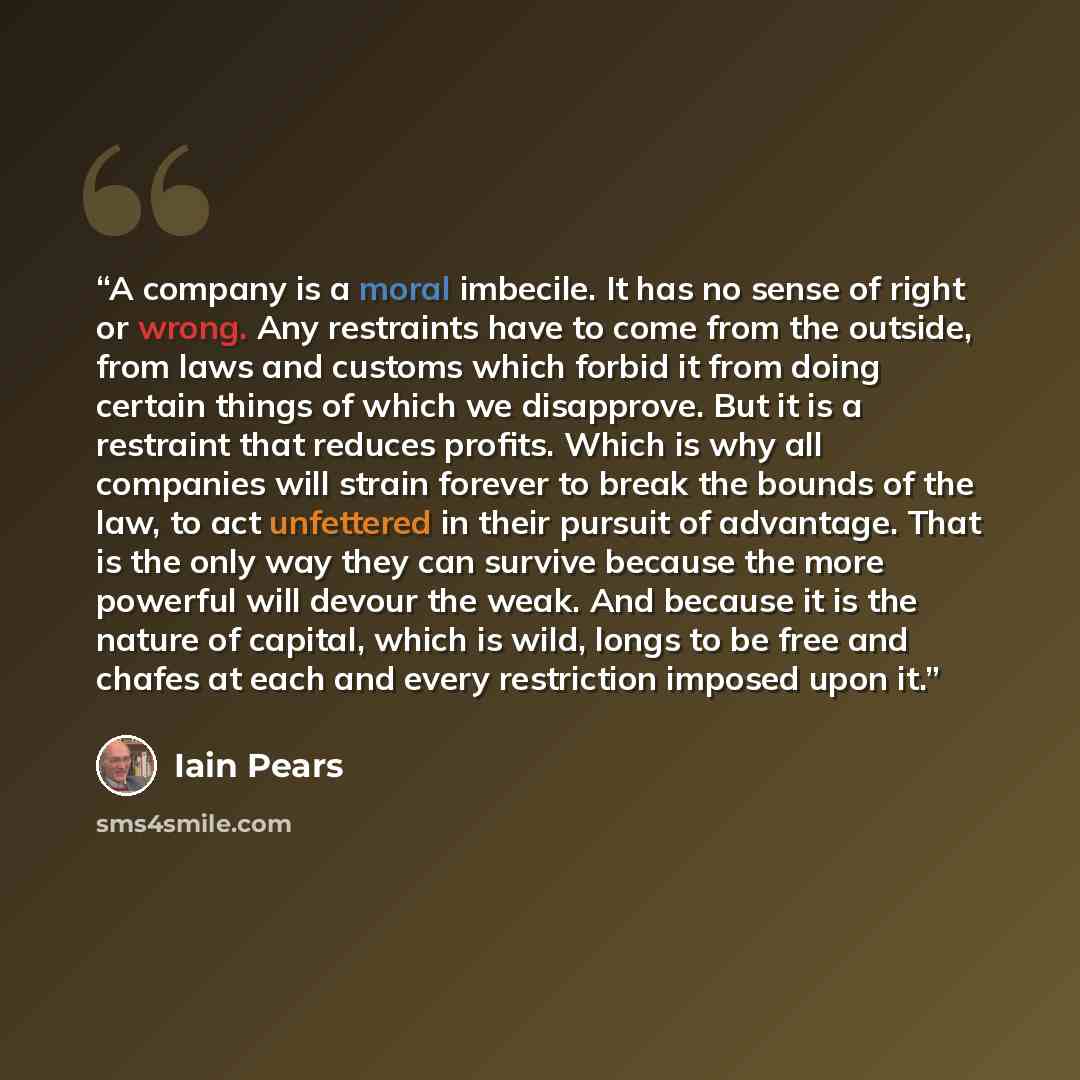 “A company is a moral imbecile. It has no sense of right or wrong. Any restraints have to come from the outside, from laws and customs which forbid it from doing certain things of which we disapprove. But it is a restraint that reduces profits. Which is why all companies will strain forever to…” quote by Iain Pears